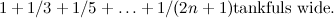 \[  1+1/3+1/5+ \dots + 1/(2n+1) \mbox{tankfuls wide.} \]