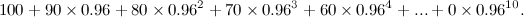 \[  100 + 90\times 0.96 + 80\times 0.96^2 + 70\times 0.96^3 + 60\times 0.96^4 +...+ 0\times 0.96^{10}. \]