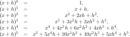 \[  \begin{array}{lcc} (x+h)^0 &  = &  1, \\ (x+h)^1 &  = &  x+h, \\ (x+h)^2 &  = &  x^2 + 2xh + h^2, \\ (x+h)^3 &  = &  x^3 + 3x^2h + 3xh^2 + h^3, \\ (x+h)^4 &  = &  x^4 + 4x^3h + 6x^2h^2+ 4xh^3 + h^4, \\ (x+h)^5 &  = &  x^5 + 5x^4h + 10x^3h^2 + 10x^2h^3+ 5xh^4 + h^5. \\ \end{array}  \]