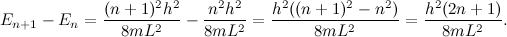 \[ E_{n+1}-E_ n = \frac{(n+1)^2 h^2}{8mL^2} - \frac{n^2 h^2}{8mL^2} = \frac{h^2((n+1)^2-n^2)}{8mL^2} = \frac{h^2(2n+1)}{8mL^2}. \]
