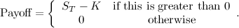 \[ \mbox{Payoff} = \left\{  \begin{array}{cc}S_ T - K &  \mbox{if this is greater than 0} \\ 0 &  \mbox{otherwise}\end{array}. \]