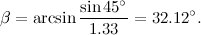 \[ \beta =\arcsin {\frac{\sin {45^\circ }}{1.33} = 32.12^\circ .} \]