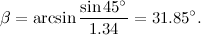 \[ \beta =\arcsin {\frac{\sin {45^\circ }}{1.34}=31.85^\circ .} \]