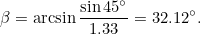 \[ \beta =\arcsin {\frac{\sin {45^\circ }}{1.33} = 32.12^\circ .} \]