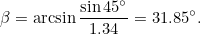 \[ \beta =\arcsin {\frac{\sin {45^\circ }}{1.34}=31.85^\circ .} \]