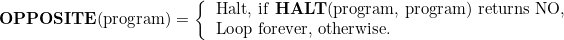 \[  \mbox{\textbf{OPPOSITE}(program)}=\left\{  \begin{tabular}{l}\mbox{Halt, if \textbf{HALT}(program, program) returns NO, }

\\ \mbox{Loop forever, otherwise. } 

\end{tabular}  \]