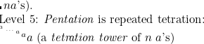 $n\[ a$’s). 

Level 5: \emph{Pentation} is repeated tetration: 

$^{^{^{^ a}}} ^{^{^{\ldots }}} ^{^ a} ^ a a$ (a \emph{tetration tower} of $n$ $a$'s) $ \]$