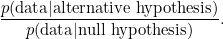 \[ \frac{p( \hbox{data}| \hbox{alternative hypothesis})}{ p(\hbox{data}| \hbox{null hypothesis} )}. \]