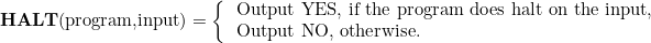 \[  \mbox{\textbf{HALT}(program,input)}=\left\{  \begin{tabular}{l}\mbox{Output YES, if the program does halt on the input,}

\\ \mbox{Output NO, otherwise. } 

\end{tabular}  \]