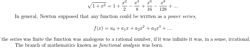 \[ \sqrt{1+x^2}=1+\frac{x^2}{2}-\frac{x^4}{8}+\frac{x^6}{16}-\frac{x^8}{128}+...$In general, Newton supposed that any function could be written as a \emph{power series}, 

\[ f(x)=a_0+a_1x+a_2x^2+a_3x^3+... \]

If the series was finite the function was analogous to a rational number, if it was infinite it was, in a sense, irrational. The branch of mathematics known as \emph{functional analysis} was born. 

$ \]