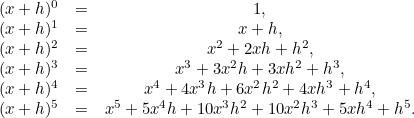 \[  \begin{array}{lcc} (x+h)^0 &  = &  1, \\ (x+h)^1 &  = &  x+h, \\ (x+h)^2 &  = &  x^2 + 2xh + h^2, \\ (x+h)^3 &  = &  x^3 + 3x^2h + 3xh^2 + h^3, \\ (x+h)^4 &  = &  x^4 + 4x^3h + 6x^2h^2+ 4xh^3 + h^4, \\ (x+h)^5 &  = &  x^5 + 5x^4h + 10x^3h^2 + 10x^2h^3+ 5xh^4 + h^5. \\ \end{array}  \]