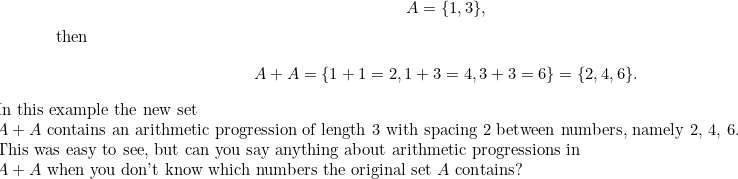\[ A = \{ 1,3\} ,$ then 

\[ A+A = \{ 1+1=2, 1+3=4, 3+3=6\}  = \{ 2, 4, 6\} . \]

In this example the new set 

$A+A$ contains an arithmetic progression of length 3 with spacing 2 between numbers, namely 2, 4, 6. 

This was easy to see, but can you say anything about arithmetic progressions in 

$A+A$ when you don’t know which numbers the original set $A$ contains? 

$ \]