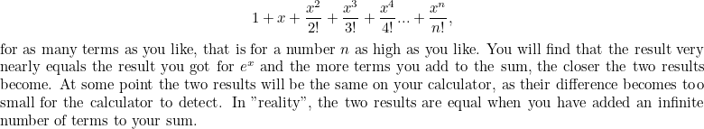 \[ 1 + x+\frac{x^2}{2!} + \frac{x^3}{3!}+ \frac{x^4}{4!} ... + \frac{x^ n}{n!},$ for as many terms as you like, that is for a number $n$ as high as you like. You will find that the result very nearly equals the result you got for $e^ x$ and the more terms you add to the sum, the closer the two results become. At some point the two results will be the same on your calculator, as their difference becomes too small for the calculator to detect. In "reality", the two results are equal when you have added an infinite number of terms to your sum.$ \]