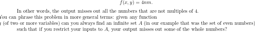 \[ f(x,y)=4nm.$ In other words, the output misses out all the numbers that are not multiples of 4. 

You can phrase this problem in more general terms: given any function 

$g$ (of two or more variables) can you always find an infinite set $A$ (in our example that was the set of even numbers) such that if you restrict your inputs to $A$, your output misses out some of the whole numbers?$ \]