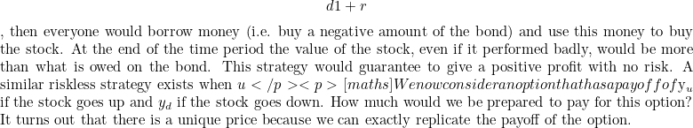 \[ d 1+r$, then everyone would borrow money (i.e. buy a negative amount of the bond) and use this money to buy the stock. At the end of the time period the value of the stock, even if it performed badly, would be more than what is owed on the bond. This strategy would guarantee to give a positive profit with no risk. A similar riskless strategy exists when $u </p><p>[maths]We now consider an option that has a payoff of $y_ u$ if the stock goes up and $y_ d$ if the stock goes down. How much would we be prepared to pay for this option? It turns out that there is a unique price because we can exactly replicate the payoff of the option. \]